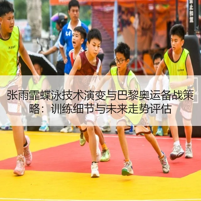 张雨霏蝶泳技术演变与巴黎奥运备战策略：训练细节与未来走势评估